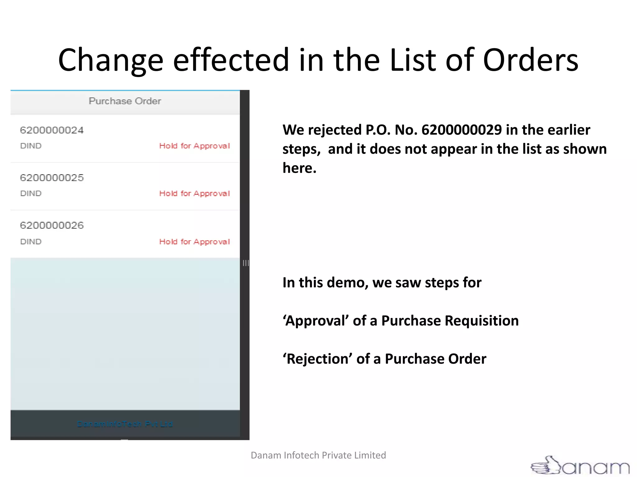 Change effected in the List of Orders
We rejected P.O. No. 6200000029 in the earlier
steps, and it does not appear in the list as shown
here.
In this demo, we saw steps for
‘Approval’ of a Purchase Requisition
‘Rejection’ of a Purchase Order
Danam Infotech Private Limited
 
