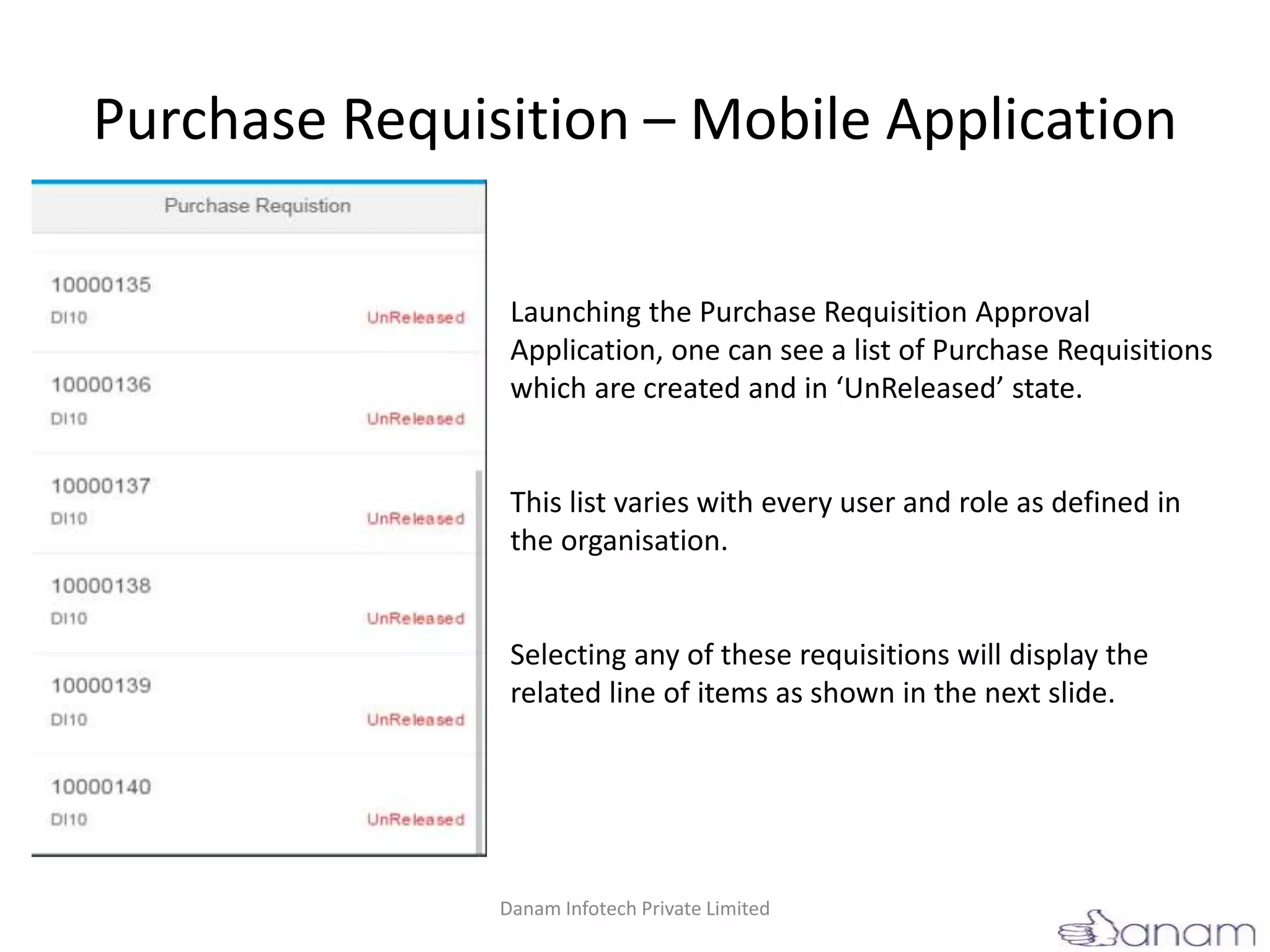 Purchase Requisition – Mobile Application
Launching the Purchase Requisition Approval
Application, one can see a list of Purchase Requisitions
which are created and in ‘UnReleased’ state.
This list varies with every user and role as defined in
the organisation.
Selecting any of these requisitions will display the
related line of items as shown in the next slide.
Danam Infotech Private Limited
 