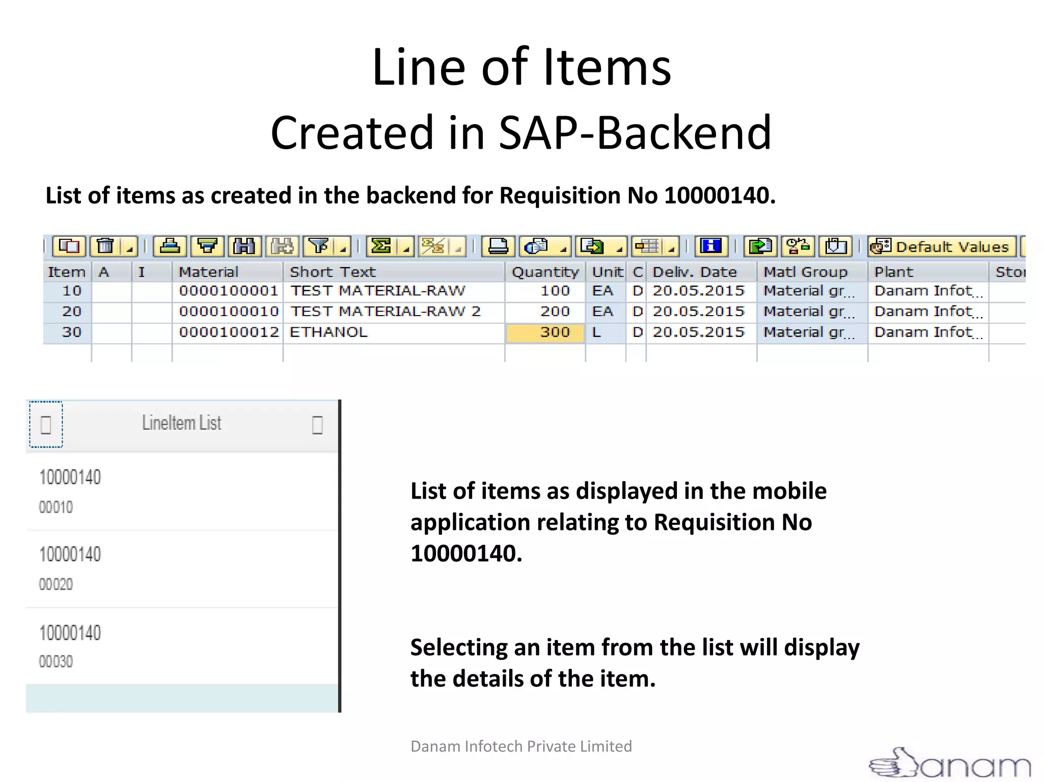 Line of Items
Created in SAP-Backend
List of items as displayed in the mobile
application relating to Requisition No
10000140.
Selecting an item from the list will display
the details of the item.
List of items as created in the backend for Requisition No 10000140.
Danam Infotech Private Limited
 