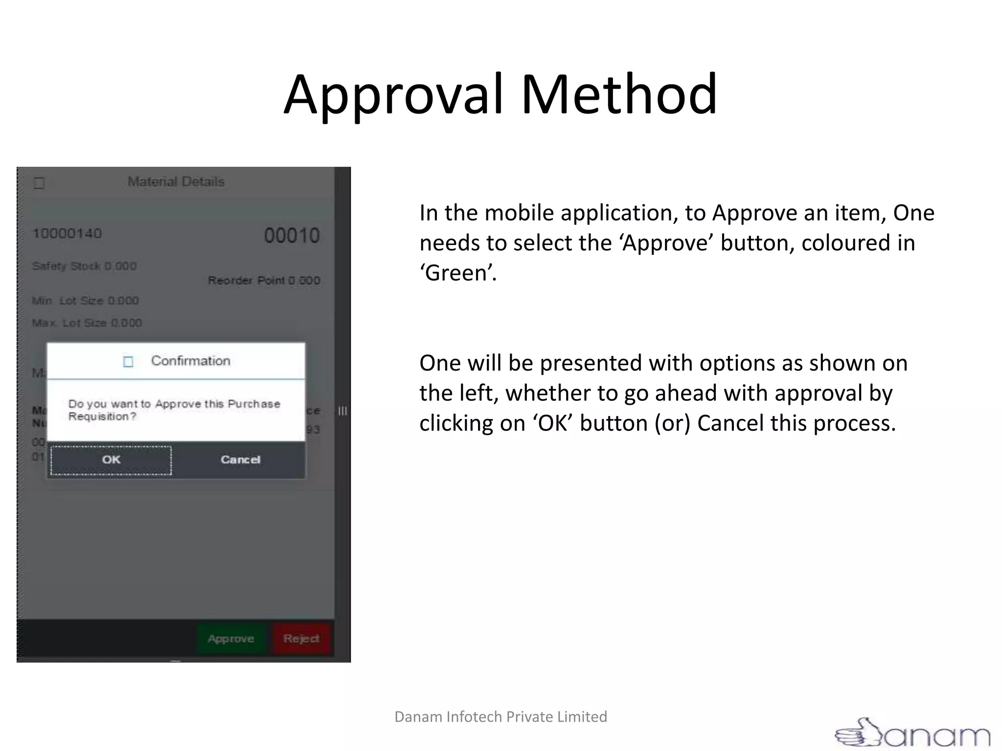 Approval Method
In the mobile application, to Approve an item, One
needs to select the ‘Approve’ button, coloured in
‘Green’.
One will be presented with options as shown on
the left, whether to go ahead with approval by
clicking on ‘OK’ button (or) Cancel this process.
Danam Infotech Private Limited
 