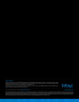 © 2015 Infosys Limited, Bangalore, India. All Rights Reserved. Infosys believes the information in this document is accurate as of its publication date; such information is subject to change without notice.
Infosys acknowledges the proprietary rights of other companies to the trademarks, product names and such other intellectual property rights mentioned in this document. Except as expressly permitted,
neither this documentation nor any part of it may be reproduced, stored in a retrieval system, or transmitted in any form or by any means, electronic, mechanical, printing, photocopying, recording or
otherwise, without the prior permission of Infosys Limited and/ or any named intellectual property rights holders under this document.
About Infosys
Infosys is a global leader in consulting, technology, outsourcing and next-generation services. We enable clients, in more than 50 countries, to stay a
step ahead of emerging business trends and outperform the competition. We help them transform and thrive in a changing world by co-creating
breakthrough solutions that combine strategic insights and execution excellence.
Visit www.infosys.com to see how Infosys (NYSE: INFY), with US$8.25 B in annual revenues and 165,000+ employees, is helping enterprises renew
themselves while also creating new avenues to generate value.
For more information, contact askus@infosys.com www.infosys.com
 