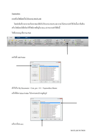 MATLAB 58170038
Topotoobox
การสร้างโฟล์เดอร์ในโปรแกรม MATLAB
โดยปกติแล้วเวลาเราจะเรียกภาพมาเปิดในโปรแกรม MATLAB เราจะไม่สามารถทาได้ดังนั้นเราจึงต้อง
สร้างโฟล์เดอร์เพื่อเรียกให้ไฟล์ภาพที่อยู่ใน Drive D สามารถทาได้ดังนี้
ไปที่แถบเมนู เลือก Set Path
กดไปที่ Add Floder
เข้าไปใน My Documents > Com_pro > 01 > Topotoolbox-Master
แล้วก็เลือก Select Folder โปรแกรมจะปรากฏดังรูป
แล้วเราก็กด save
 