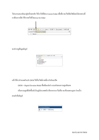MATLAB 58170038
โปรแกรมจะกลับมาสู่หน้าจอหลัก ให้เราไปที่ช่อง Current Folder เพื่อที่เราจะไปเปิดโฟล์เดอร์ปลายทางที่
เราต้องการเปิด ให้เรากดไปที่ Browse for folder
จะปรากฏข้อมูลดังรูป
แล้วให้เรากาหนดตัวแปร DEM ให้เก็บไฟล์ภาพที่เรากาลังจะเปิด
(DEM = Digital Elevation Model ชื่อเต็มแปลว่า แบบจาลองความสูงเชิงเลข
เน้นความสูงที่เกิดขึ้นจริงในภูมิประเทศจริง ตึกอาคารเราไม่เห็น จะเห็นเฉพาะภูเขา ร่องน้า)
ตามคาสั่งดังรูป
 