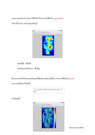 MATLAB 58170038
การตรวจสอบตัวแปร DEM ว่าใช้ได้หรือไม่ สามารถใช้คาสั่ง imagesc(DEM)
แล้วเราก็กด Enter จะปรากฏภาพดังรูป
แสดงสีฟ้า = พื้นที่ต่า
แสดงสีแดงหรือน้าตาล = พื้นที่สูง
ถ้าเราอยากจะทาให้ภาพแสดงลักษณะที่เป็นเนินเขาชัดเจนยิ่งขึ้น เราสามารถใช้คาสั่ง gradient8
สามารถทาได้ตามคาสั่งดังนี้
จะได้รูปดังนี้
 