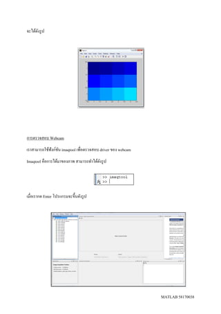 MATLAB 58170038
จะได้ดังรูป
การตรวจสอบ Webcam
เราสามารถใช้ฟังก์ชัน imaqtool เพื่อตรวจสอบ driver ของ webcam
Imaqtool คือการได้มาของภาพ สามารถทาได้ดังรูป
เมื่อเรากด Enter โปรแกรมจะขึ้นดังรูป
 