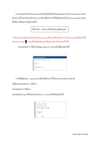 MATLAB 58170038
การกาหนดค่าตัวแปรใน MATLAB ต้องเริ่มต้นชื่อด้วยตัวอักษรเสมอ ตัวแปรใน MATLAB จะถือว่า
ตัวแปร M นั้นแตกต่างจากตัวแปร m เวลาเขียนชื่อตัวแปรให้ใช้แต่ตัวอักษรเล็ก (lower-case letters) เสมอ
เพื่อกันการผิดพลาด มีรูปแบบดังนี้
**เมื่อเราประกาศตัวแปลเสร็จแล้ว พอเรากด Enter ขึ้นบรรทัดใหม่แล้ว เราจะไม่สามารถกลับไปแก้ไขได้
แต่เราสามารถกด บนแป้นพิมเพื่อคัดลอกคาสั่งก่อนหน้า แล้วนามาแก้ไขได้
กาหนดตัวแปร A ให้เก็บค่าข้อมูล ‘Hello GI’ สามารถทาได้ดังรูปต่อไปนี้
การใช้สัญลักษณ์ ; (semicolon) เพื่อยังไม่ต้องการให้โปรแกรมแสดงผลการคานวณ
โดยที่เรากาหนดตัวแปร a ให้เก็บ 5
กาหนดตัวแปร b ให้เก็บ 8
กาหนดตัวแปร sum ให้เก็บค่าของตัวแปร a+b สามารทาได้ดังรูปต่อไปนี้
ชื่อตัวแปร = ตัวเลข หรือนิพจน์ทางคณิตศาสตร์
 