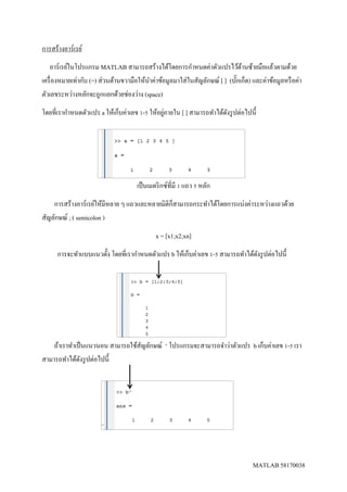 MATLAB 58170038
การสร้างอาร์เรย์
อาร์เรย์ในโปรแกรม MATLAB สามารถสร้างได้โดยการกาหนดค่าตัวแปรไว้ด้านซ้ายมือแล้วตามด้วย
เครื่องหมายเท่ากับ (=) ส่วนด้านขวามือให้นาค่าข้อมูลมาใส่ในสัญลักษณ์ [ ] (บั๊กเก็ต) และค่าข้อมูลหรือค่า
ตัวเลขระหว่างหลักจะถูกแยกด้วยช่องว่าง (space)
โดยที่เรากาหนดตัวแปร a ให้เก็บค่าเลข 1-5 ให้อยู่ภายใน [ ] สามารถทาได้ดังรูปต่อไปนี้
เป็นเมตริกซ์ที่มี 1 แถว 5 หลัก
การสร้างอาร์เรย์ให้มีหลาย ๆ แถวและหลายมิติก็สามารถกระทาได้โดยการแบ่งค่าระหว่างแถวด้วย
สัญลักษณ์ ; ( semicolon )
x = [x1;x2;xn]
การจะทาแบบแนวตั้ง โดยที่เรากาหนดตัวแปร b ให้เก็บค่าเลข 1-5 สามารถทาได้ดังรูปต่อไปนี้
ถ้าเราทาเป็นแนวนอน สามารถใช้สัญลักษณ์ ‘ โปรแกรมจะสามารถจาว่าตัวแปร b เก็บค่าเลข 1-5 เรา
สามารถทาได้ดังรูปต่อไปนี้
 