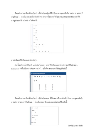 MATLAB 58170038
ถ้าเราต้องการจะเรียกค่าในตัวแปร a ที่เก็บค่าเลขคู่เอาไว้(โปรแกรมจะดูจากคาสั่งล่าสุด) เราสามารถใช้
สัญลักษณ์ ( ) (วงเล็บ) และเราก็ใส่ตาแหน่งของตัวเลขที่เราอยากให้โปรแกรมแสดงผลเราสามารถทาได้
ตามรูปแบบดังนี้ (ตัวเลข) จะได้ผลดังนี้
การทาตัวเลขให้เป็นแบบเมทริกซ์ 3*3
โดยที่เรากาหนดให้ตัวแปร a เก็บค่าตัวเลข 1-9 การทาให้เป็นแบบเมทริกซ์ เราจะใช้สัญลักษณ์ ;
(semicolon) ใส่ขั้นไว้ระหว่างตัวเลข และใช้ [ ] (บั๊กเก็ต) สามารถทาได้ดังรูปต่อไปนี้
ถ้าเราต้องการจะเรียกค่าในตัวแปร a ที่เก็บค่าเลข 1-9 ที่มีลักษณะเป็นเมทริกซ์ (โปรแกรมจะดูจากคาสั่ง
ล่าสุด) เราสามารถใช้สัญลักษณ์ ( ) (วงเล็บ) ตามรูปแบบ (แถว,คอลัม) จะได้ผลดังนี้
 