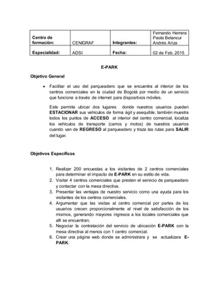 Centro de
formación: CENIGRAF Integrantes:
Fernando Herrera
Paola Betancur
Andrés Ariza
Especialidad: ADSI Fecha: 02 de Feb. 2015
E-PARK
Objetivo General
 Facilitar el uso del parqueadero que se encuentra al interior de los
centros comerciales en la ciudad de Bogotá por medio de un servicio
que funciona a través de internet para dispositivos móviles.
Este permite ubicar dos lugares donde nuestros usuarios pueden
ESTACIONAR sus vehículos de forma ágil y asequible, también muestra
todos los puntos de ACCESO al interior del centro comercial, localiza
los vehículos de transporte (carros y motos) de nuestros usuarios
cuando van de REGRESO al parqueadero y traza las rutas para SALIR
del lugar.
Objetivos Específicos
1. Realizar 200 encuestas a los visitantes de 2 centros comerciales
para determinar el impacto de E-PARK en su estilo de vida.
2. Visitar 4 centros comerciales que presten el servicio de parqueadero
y contactar con la mesa directiva.
3. Presentar las ventajas de nuestro servicio como una ayuda para los
visitantes de los centros comerciales.
4. Argumentar que las visitas al centro comercial por partes de los
usuarios crecen proporcionalmente al nivel de satisfacción de los
mismos, generando mayores ingresos a los locales comerciales que
allí se encuentran.
5. Negociar la contratación del servicio de ubicación E-PARK con la
mesa directiva al menos con 1 centro comercial.
6. Crear una página web donde se administrara y se actualizara E-
PARK.
 