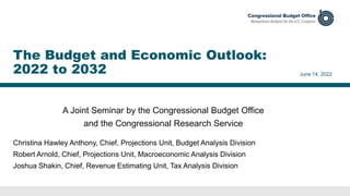 A Joint Seminar by the Congressional Budget Office
and the Congressional Research Service
June 14, 2022
Christina Hawley Anthony, Chief, Projections Unit, Budget Analysis Division
Robert Arnold, Chief, Projections Unit, Macroeconomic Analysis Division
Joshua Shakin, Chief, Revenue Estimating Unit, Tax Analysis Division
The Budget and Economic Outlook:
2022 to 2032
 