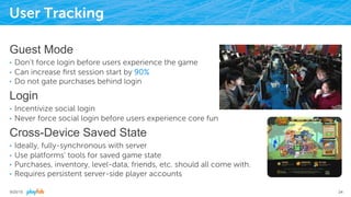 User Tracking
Guest Mode
•  Don’t force login before users experience the game
•  Can increase ﬁrst session start by 90%
•  Do not gate purchases behind login
Login
•  Incentivize social login
•  Never force social login before users experience core fun
Cross-Device Saved State
•  Ideally, fully-synchronous with server
•  Use platforms’ tools for saved game state
•  Purchases, inventory, level-data, friends, etc. should all come with.
•  Requires persistent server-side player accounts
9/25/15 24
 