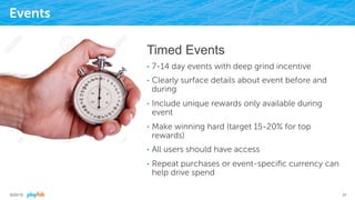 Events
Timed Events
•  7-14 day events with deep grind incentive
•  Clearly surface details about event before and
during
•  Include unique rewards only available during
event
•  Make winning hard (target 15-20% for top
rewards)
•  All users should have access
•  Repeat purchases or event-speciﬁc currency can
help drive spend
9/25/15 31
 