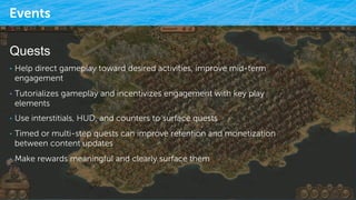 Events
9/25/15 32
Quests
•  Help direct gameplay toward desired activities, improve mid-term
engagement
•  Tutorializes gameplay and incentivizes engagement with key play
elements
•  Use interstitials, HUD, and counters to surface quests
•  Timed or multi-step quests can improve retention and monetization
between content updates
•  Make rewards meaningful and clearly surface them
 