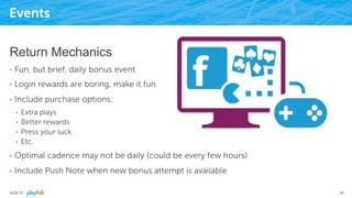 Events
Return Mechanics
•  Fun, but brief, daily bonus event
•  Login rewards are boring, make it fun
•  Include purchase options:
•  Extra plays
•  Better rewards
•  Press your luck
•  Etc.
•  Optimal cadence may not be daily (could be every few hours)
•  Include Push Note when new bonus attempt is available
9/25/15 34
 