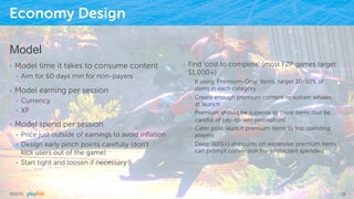 Economy Design
Model
•  Model time it takes to consume content
•  Aim for 60 days min for non-payers
•  Model earning per session
•  Currency
•  XP
•  Model spend per session
•  Price just outside of earnings to avoid inﬂation
•  Design early pinch points carefully (don’t
kick users out of the game)
•  Start tight and loosen if necessary
•  Find ‘cost to complete’ (most F2P games target
$1,000+)
•  If using ‘Premium-Only’ items, target 30-50% of
items in each category
•  Create enough premium content to sustain whales
at launch
•  Premium should be superior to grind items (but be
careful of pay-to-win perception)
•  Cater post-launch premium items to top spending
players
•  Deep (80%+) discounts on expensive premium items
can prompt conversion from reluctant spenders
9/25/15 39
 