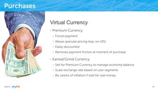 Purchases
Virtual Currency
•  Premium Currency
•  Forces payment
•  Allows granular pricing (esp. on iOS)
•  Easily discounted
•  Removes payment friction at moment of purchase
•  Earned/Grind Currency
•  Sell for Premium Currency to manage economy balance
•  Scale exchange rate based on user segments
•  Be careful of inﬂation if sold for real money
9/25/15 44
 