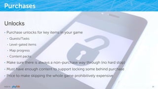 Purchases
Unlocks
•  Purchase unlocks for key items in your game
•  Quests/Tasks
•  Level-gated items
•  Map progress
•  Content packs
•  Make sure there is always a non-purchase way through (no hard stop)
•  Must have enough content to support locking some behind purchase
•  Price to make skipping the whole game prohibitively expensive
9/25/15 51
 