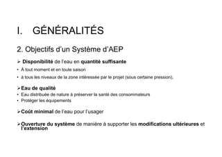 I. GÉNÉRALITÉS
2. Objectifs d’un Système d’AEP
 Disponibilité de l’eau en quantité suffisante
• À tout moment et en toute saison
• à tous les niveaux de la zone intéressée par le projet (sous certaine pression),
Eau de qualité
• Eau distribuée de nature à préserver la santé des consommateurs
• Protéger les équipements
Coût minimal de l’eau pour l’usager
Ouverture du système de manière à supporter les modifications ultérieures et
l’extension
 