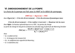 VI. DIMENSIONNEMENT DE LA POMPE
Le choix de la pompe est fait avec la HMT et le débit de pompage.
Avec
Avec Hgéo : la hauteur géométrique en m; PDC : les pertes de charge
La perte de charge le long de la conduite est calculée avec la formule de Manning Strickler
𝟑 𝟐
𝒔
𝟐 𝟏𝟔/𝟑
Avec
• Q : le débit (m3/s)
• L : la longueur du tronçon (m)
• Ks : le coefficient de rugosité de Manning ;
• D : le diamètre (m)
 