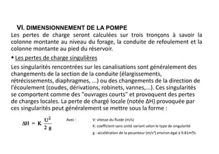 VI. DIMENSIONNEMENT DE LA POMPE
Les pertes de charge seront calculées sur trois tronçons à savoir la
colonne montante au niveau du forage, la conduite de refoulement et la
colonne montante au pied du réservoir.
 Les pertes de charge singulières
Les singularités rencontrées sur les canalisations sont généralement des
changements de la section de la conduite (élargissements,
rétrécissements, diaphragmes, ...) ou des changements de la direction de
l'écoulement (coudes, dérivations, robinets, vannes,...). Ces singularités
se comportent comme des "ouvrages courts" et provoquent des pertes
de charges locales. La perte de chargé locale (notée ΔH) provoquée par
ces singularités peut généralement se mettre sous la forme :
Avec : V: vitesse du fluide (m/s)
K: coefficient sans unité variant selon le type de singularité
g : accélération de la pesanteur (m/s²) environ égal à 9.81m²/s
 
