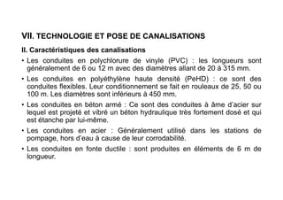VII. TECHNOLOGIE ET POSE DE CANALISATIONS
II. Caractéristiques des canalisations
• Les conduites en polychlorure de vinyle (PVC) : les longueurs sont
généralement de 6 ou 12 m avec des diamètres allant de 20 à 315 mm.
• Les conduites en polyéthylène haute densité (PeHD) : ce sont des
conduites flexibles. Leur conditionnement se fait en rouleaux de 25, 50 ou
100 m. Les diamètres sont inférieurs à 450 mm.
• Les conduites en béton armé : Ce sont des conduites à âme d’acier sur
lequel est projeté et vibré un béton hydraulique très fortement dosé et qui
est étanche par lui-même.
• Les conduites en acier : Généralement utilisé dans les stations de
pompage, hors d’eau à cause de leur corrodabilité.
• Les conduites en fonte ductile : sont produites en éléments de 6 m de
longueur.
 