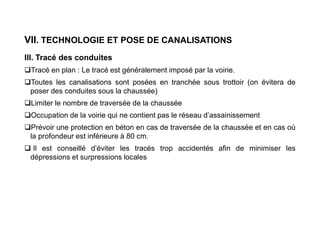 VII. TECHNOLOGIE ET POSE DE CANALISATIONS
III. Tracé des conduites
Tracé en plan : Le tracé est généralement imposé par la voirie.
Toutes les canalisations sont posées en tranchée sous trottoir (on évitera de
poser des conduites sous la chaussée)
Limiter le nombre de traversée de la chaussée
Occupation de la voirie qui ne contient pas le réseau d’assainissement
Prévoir une protection en béton en cas de traversée de la chaussée et en cas où
la profondeur est inférieure à 80 cm.
 Il est conseillé d’éviter les tracés trop accidentés afin de minimiser les
dépressions et surpressions locales
 