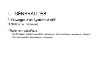 I. GÉNÉRALITÉS
3. Ouvrages d’un Système d’AEP
 Station de traitement
• Traitement spécifique :
dé-ferrisation (le fait d'enlever le fer ou les dérivés du fer d'un liquide, spécialement de l'eau),
dé-manganisation (élimination du manganèse)
 