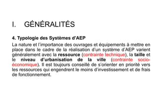 I. GÉNÉRALITÉS
4. Typologie des Systèmes d’AEP
La nature et l’importance des ouvrages et équipements à mettre en
place dans le cadre de la réalisation d’un système d’AEP varient
généralement avec la ressource (contrainte technique), la taille et
le niveau d’urbanisation de la ville (contrainte socio-
économique). Il est toujours conseillé de s’orienter en priorité vers
les ressources qui engendrent le moins d’investissement et de frais
de fonctionnement.
 