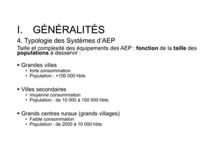 I. GÉNÉRALITÉS
4. Typologie des Systèmes d’AEP
Taille et complexité des équipements des AEP : fonction de la taille des
populations à desservir :
 Grandes villes
• forte consommation
• Population : +100 000 hbts
 Villes secondaires
• moyenne consommation
• Population : de 10 000 à 100 000 hbts
 Grands centres ruraux (grands villages)
• Faible consommation
• Population : de 2000 à 10 000 hbts
 