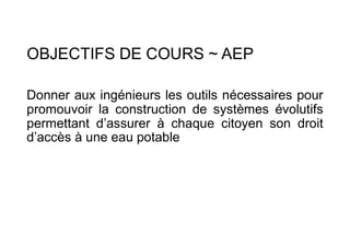 OBJECTIFS DE COURS ~ AEP
Donner aux ingénieurs les outils nécessaires pour
promouvoir la construction de systèmes évolutifs
permettant d’assurer à chaque citoyen son droit
d’accès à une eau potable
 