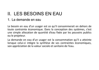 II. LES BESOINS EN EAU
1. La demande en eau
Le besoin en eau d’un usager est ce qu’il consommerait en dehors de
toute contrainte économique. Dans la conception des systèmes, c’est
une simple allocation de quantité d’eau fixée par les pouvoirs publics
ou le projeteur.
La demande en eau d’un usager est la consommation qu’il a atteinte
lorsque celui-ci intègre la synthèse de ses contraintes économiques,
son appréciation de la valeur sociale et sanitaire de l’eau.
 