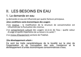 II. LES BESOINS EN EAU
1. La demande en eau
La demande en eau est influencée par quatre facteurs principaux.
Les conditions socio-économiques des usagers
Les revenus : la modification de la structure de consommation est
influencée par la fluctuation des revenus.
Le comportement culturel des usagers vis-à-vis de l’eau : quelle valeur
d’usage et quelle importance de sa liaison à la santé ?
Le niveau d’équipement sanitaire de l’habitat.
Le développement urbain :
Ce sont les traits caractéristiques de la localité sur le plan de
l’organisation et de l’occupation des sols, l’existence et le
développement d’unités économiques consommatrices d’eau.
 