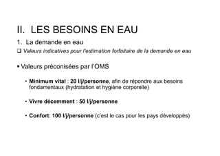 II. LES BESOINS EN EAU
1. La demande en eau
 Valeurs indicatives pour l’estimation forfaitaire de la demande en eau
 Valeurs préconisées par l’OMS
• Minimum vital : 20 l/j/personne, afin de répondre aux besoins
fondamentaux (hydratation et hygiène corporelle)
• Vivre décemment : 50 l/j/personne
• Confort: 100 l/j/personne (c’est le cas pour les pays développés)
 