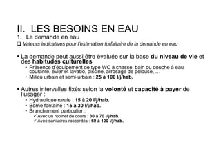 II. LES BESOINS EN EAU
1. La demande en eau
 Valeurs indicatives pour l’estimation forfaitaire de la demande en eau
 La demande peut aussi être évaluée sur la base du niveau de vie et
des habitudes culturelles
• Présence d’équipement de type WC à chasse, bain ou douche à eau
courante, évier et lavabo, piscine, arrosage de pelouse, …
• Milieu urbain et semi-urbain : 25 à 100 l/j/hab.
 Autres intervalles fixés selon la volonté et capacité à payer de
l’usager :
• Hydraulique rurale : 15 à 20 l/j/hab.
• Borne fontaine : 15 à 30 l/j/hab.
• Branchement particulier :
 Avec un robinet de cours : 30 à 70 l/j/hab.
 Avec sanitaires raccordés : 60 à 100 l/j/hab.
 