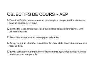 OBJECTIFS DE COURS ~ AEP
 Savoir définir la demande en eau potable pour une population donnée et
pour un horizon déterminé
 Connaître les contraintes et lois d’évolution des localités urbaines, semi-
urbaine et rurales
 Connaître les options technologiques existantes
 Savoir définir et identifier les critères de choix et de dimensionnement des
réseaux d’eau
 Savoir concevoir et dimensionner les éléments hydrauliques des systèmes
de desserte en eau potable
 