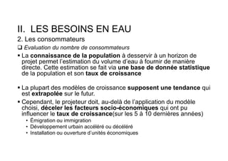 II. LES BESOINS EN EAU
2. Les consommateurs
 Evaluation du nombre de consommateurs
 La connaissance de la population à desservir à un horizon de
projet permet l’estimation du volume d’eau à fournir de manière
directe. Cette estimation se fait via une base de donnée statistique
de la population et son taux de croissance
 La plupart des modèles de croissance supposent une tendance qui
est extrapolée sur le futur.
 Cependant, le projeteur doit, au-delà de l’application du modèle
choisi, déceler les facteurs socio-économiques qui ont pu
influencer le taux de croissance(sur les 5 à 10 dernières années)
• Émigration ou immigration
• Développement urbain accéléré ou décéléré
• Installation ou ouverture d’unités économiques
 