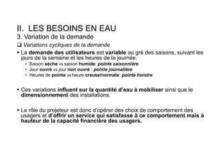 II. LES BESOINS EN EAU
3. Variation de la demande
 Variations cycliques de la demande
 La demande des utilisateurs est variable au gré des saisons, suivant les
jours de la semaine et les heures de la journée.
• Saison sèche vs saison humide: pointe saisonnière
• Jour ouvré vs jour non ouvré : pointe journalière
• Heures de pointe vs heure creuse/normale: pointe horaire
 Ces variations influent sur la quantité d’eau à mobiliser ainsi que le
dimensionnement des installations.
 Le rôle du projeteur est donc d’opérer des choix de comportement des
usagers et d’offrir un service qui satisfasse à ce comportement mais à
hauteur de la capacité financière des usagers.
 