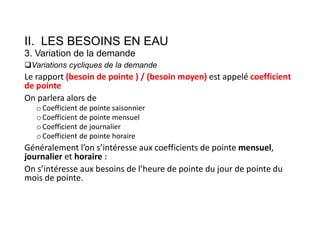 II. LES BESOINS EN EAU
3. Variation de la demande
Variations cycliques de la demande
Le rapport (besoin de pointe ) / (besoin moyen) est appelé coefficient
de pointe
On parlera alors de
o Coefficient de pointe saisonnier
o Coefficient de pointe mensuel
o Coefficient de journalier
o Coefficient de pointe horaire
Généralement l’on s’intéresse aux coefficients de pointe mensuel,
journalier et horaire :
On s’intéresse aux besoins de l’heure de pointe du jour de pointe du
mois de pointe.
 
