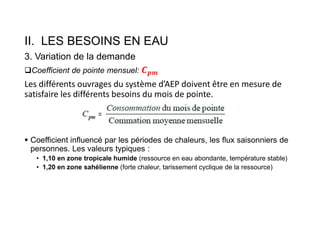II. LES BESOINS EN EAU
3. Variation de la demande
Coefficient de pointe mensuel:
Les différents ouvrages du système d’AEP doivent être en mesure de
satisfaire les différents besoins du mois de pointe.
 Coefficient influencé par les périodes de chaleurs, les flux saisonniers de
personnes. Les valeurs typiques :
• 1,10 en zone tropicale humide (ressource en eau abondante, température stable)
• 1,20 en zone sahélienne (forte chaleur, tarissement cyclique de la ressource)
 