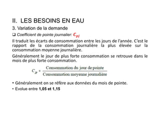 II. LES BESOINS EN EAU
3. Variation de la demande
 Coefficient de pointe journalier:
Il traduit les écarts de consommation entre les jours de l’année. C’est le
rapport de la consommation journalière la plus élevée sur la
consommation moyenne journalière.
Généralement le jour de plus forte consommation se retrouve dans le
mois de plus forte consommation.
• Généralement on se réfère aux données du mois de pointe.
• Evolue entre 1,05 et 1,15
 