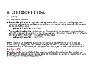 II. LES BESOINS EN EAU
4. Pertes
 Définition des pertes
 Pertes de traitement : eau perdue au niveau des stations de traitement des
eaux de surface (eau de lavage des filtres, perdue lors des purge de décanteurs
de boue, fuites, etc.)
• Valeur admissible:
 Pertes de distribution : fuites sur le réseau du fait de la nature des conduites,
vétusté, manque d’entretien et de maintenance. Elles sont fréquentes en période
de faible consommation (pression hydrostatique)
• Valeur admissible:
Dans le cas d’un système qui exploite des eaux souterraines, il n’y a pas de
traitement qui engendre des pertes. Les pertes sont constatées pratiquement
seulement sur le réseau et les ouvrages de stockages; Aussi il est recommandé
0 < Cp < 5 %.
Pour les systèmes exploitant des eaux de surface, l’importance des pertes au
traitement est considérable ; aussi peut on être amené a évaluer les pertes à 30%
des besoins domestiques journaliers.
 