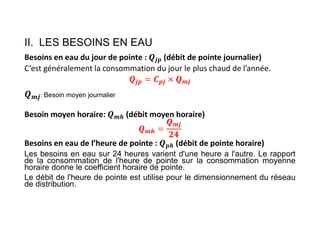 II. LES BESOINS EN EAU
Besoins en eau du jour de pointe : 𝒋𝒑 (débit de pointe journalier)
C’est généralement la consommation du jour le plus chaud de l’année.
𝒋𝒑 𝒑𝒋 𝒎𝒋
: Besoin moyen journalier
Besoin moyen horaire: 𝒎𝒉 (débit moyen horaire)
𝒎𝒉
𝒎𝒋
Besoins en eau de l’heure de pointe : 𝒑𝒉 (débit de pointe horaire)
Les besoins en eau sur 24 heures varient d'une heure a l'autre. Le rapport
de la consommation de l'heure de pointe sur la consommation moyenne
horaire donne le coefficient horaire de pointe.
Le débit de l'heure de pointe est utilise pour le dimensionnement du réseau
de distribution.
 
