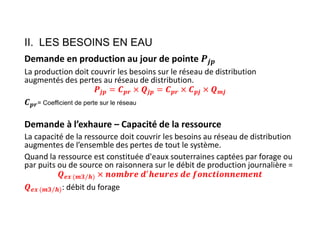II. LES BESOINS EN EAU
Demande en production au jour de pointe
La production doit couvrir les besoins sur le réseau de distribution
augmentés des pertes au réseau de distribution.
𝒋𝒑 𝒑𝒓 𝒋𝒑 𝒑𝒓 𝒑𝒋 𝒎𝒋
𝒑𝒓= Coefficient de perte sur le réseau
Demande à l’exhaure – Capacité de la ressource
La capacité de la ressource doit couvrir les besoins au réseau de distribution
augmentes de l’ensemble des pertes de tout le système.
Quand la ressource est constituée d'eaux souterraines captées par forage ou
par puits ou de source on raisonnera sur le débit de production journalière =
𝒆𝒙 (𝒎𝟑 𝒉
⁄ )
𝒆𝒙 (𝒎𝟑 𝒉
⁄ ): débit du forage
 