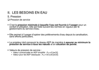 II. LES BESOINS EN EAU
5. Pression
 Pression de service
 C’est la pression minimale à laquelle l’eau est fournie à l’usager pour un
confort d’utilisation. Elle est fixée suivant les normes en vigueur par le
gestionnaire du service d’eau.
 Elle permet à l’usager d’opérer des prélèvements d’eau depuis la canalisation,
sans efforts particuliers.
 Le projeteur doit concevoir le réseau AEP de manière à assurer au minimum la
pression de service à tous les nœuds et en situation de pointe.
 Valeurs de pression de service :
• Valeur contractuelle en AEP simplifié : 𝑃𝑠𝑒𝑟=5 [𝑚𝐶𝐸]
• Valeur pour les AEP classiques : 𝑃𝑠𝑒𝑟=10 à 20 [𝑚𝐶𝐸]
 