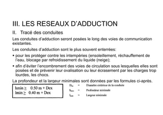 III. LES RESEAUX D’ADDUCTION
II. Tracé des conduites
Les conduites d’adduction seront posées le long des voies de communication
existantes.
Les conduites d’adduction sont le plus souvent enterrées:
 pour les protéger contre les intempéries (ensoleillement, réchauffement de
l’eau, blocage par refroidissement du liquide (neige);
 afin d’éviter l’encombrement des voies de circulation sous lesquelles elles sont
posées et de prévenir leur ovalisation ou leur écrasement par les charges trop
lourdes, les chocs.
La profondeur et la largeur minimales sont données par les formules ci-après.
 
