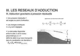 III. LES RESEAUX D’ADDUCTION
III. Adduction gravitaire à pression résiduelle
 Une pression résiduelle
est exigée au point d’utilisation
 Les charges cinétiques
𝑖2 sont négligées
 La dénivelée disponible
entre la côte 𝐴 et le niveau
piézométrique 𝐵
définit le débit qui sera transporté
dans la canalisation de diamètre
- +P)= ( , , , )
 