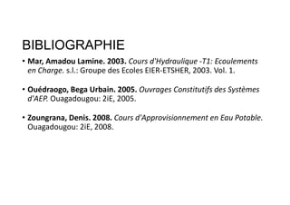 BIBLIOGRAPHIE
• Mar, Amadou Lamine. 2003. Cours d'Hydraulique -T1: Ecoulements
en Charge. s.l.: Groupe des Ecoles EIER-ETSHER, 2003. Vol. 1.
• Ouédraogo, Bega Urbain. 2005. Ouvrages Constitutifs des Systèmes
d'AEP. Ouagadougou: 2iE, 2005.
• Zoungrana, Denis. 2008. Cours d'Approvisionnement en Eau Potable.
Ouagadougou: 2iE, 2008.
 