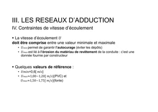 III. LES RESEAUX D’ADDUCTION
IV. Contraintes de vitesse d’écoulement
 La vitesse d’écoulement
doit être comprise entre une valeur minimale et maximale
• 𝑚𝑖𝑛 permet de garantir l’autocurage (éviter les dépôts)
• 𝑚𝑎𝑥 est lié à l’érosion du matériau de revêtement de la conduite : c’est une
donnée fournie par constructeur
 Quelques valeurs de référence :
• =0,6[ / ]
• 𝑚𝑎𝑥 (PVC) et
𝑚𝑎𝑥 (fonte)
 