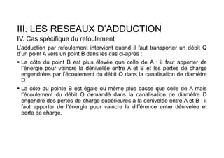 III. LES RESEAUX D’ADDUCTION
IV. Cas spécifique du refoulement
L’adduction par refoulement intervient quand il faut transporter un débit Q
d’un point A vers un point B dans les cas ci-après :
 La côte du point B est plus élevée que celle de A : il faut apporter de
l’énergie pour vaincre la dénivelée entre A et B et les pertes de charge
engendrées par l’écoulement du débit Q dans la canalisation de diamètre
D
 La côte du pointe B est égale ou même plus basse que celle de A mais
l’écoulement du débit Q demandé dans la canalisation de diamètre D
engendre des pertes de charge supérieures à la dénivelée entre A et B : il
faut apporter de l’énergie pour vaincre la différence entre dénivelée et
perte de charge.
 