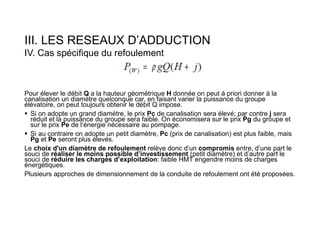 III. LES RESEAUX D’ADDUCTION
IV. Cas spécifique du refoulement
Pour élever le débit Q a la hauteur géométrique H donnée on peut à priori donner à la
canalisation un diamètre quelconque car, en faisant varier la puissance du groupe
élévatoire, on peut toujours obtenir le débit Q impose.
 Si on adopte un grand diamètre, le prix Pc de canalisation sera élevé; par contre j sera
réduit et la puissance du groupe sera faible. On économisera sur le prix Pg du groupe et
sur le prix Pe de l‘énergie nécessaire au pompage.
 Si au contraire on adopte un petit diamètre, Pc (prix de canalisation) est plus faible, mais
Pg et Pe seront plus élevés.
Le choix d'un diamètre de refoulement relève donc d’un compromis entre, d’une part le
souci de réaliser le moins possible d’investissement (petit diamètre) et d’autre part le
souci de réduire les charges d’exploitation: faible HMT engendre moins de charges
énergétiques.
Plusieurs approches de dimensionnement de la conduite de refoulement ont été proposées.
 